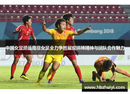 中国女足迎战南非女足全力争胜展现拼搏精神与团队合作魅力